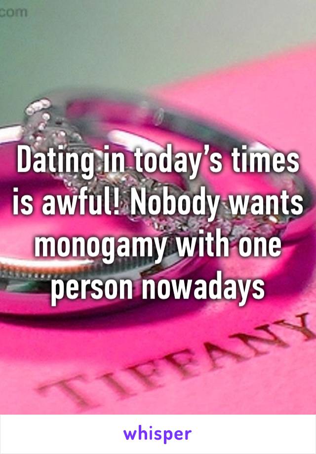 Dating in today’s times is awful! Nobody wants monogamy with one person nowadays