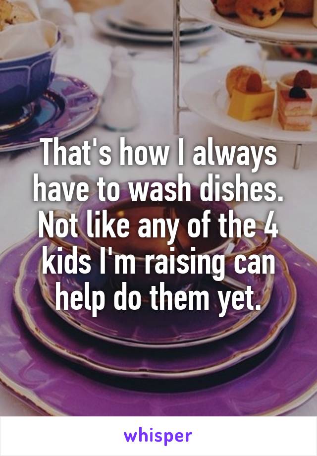 That's how I always have to wash dishes. Not like any of the 4 kids I'm raising can help do them yet.