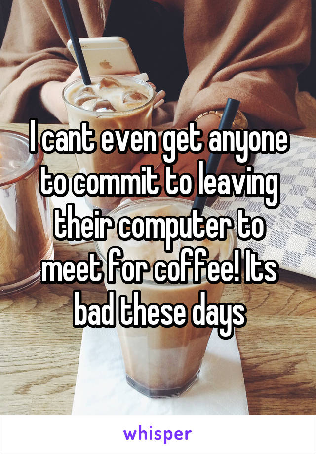 I cant even get anyone to commit to leaving their computer to meet for coffee! Its bad these days