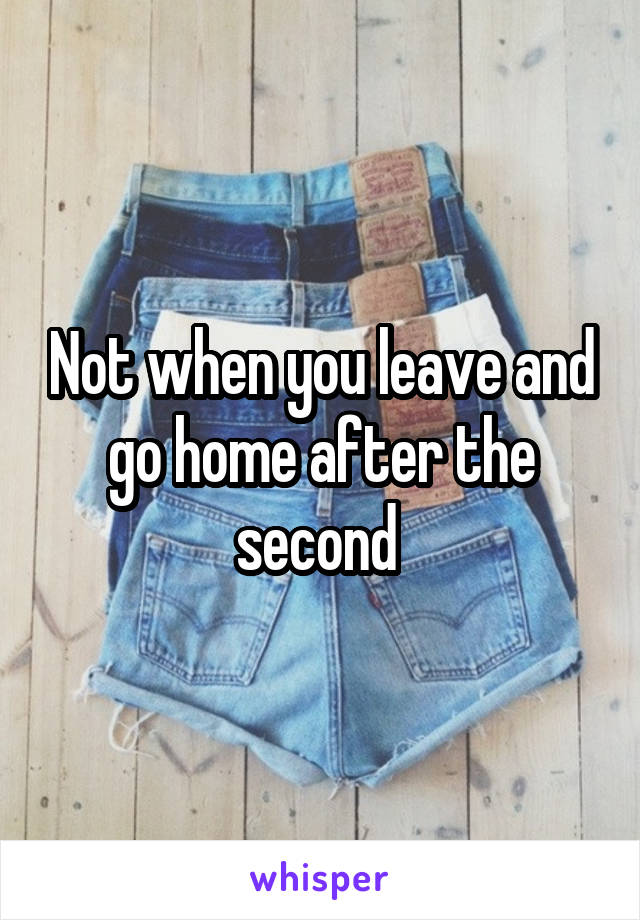 Not when you leave and go home after the second 