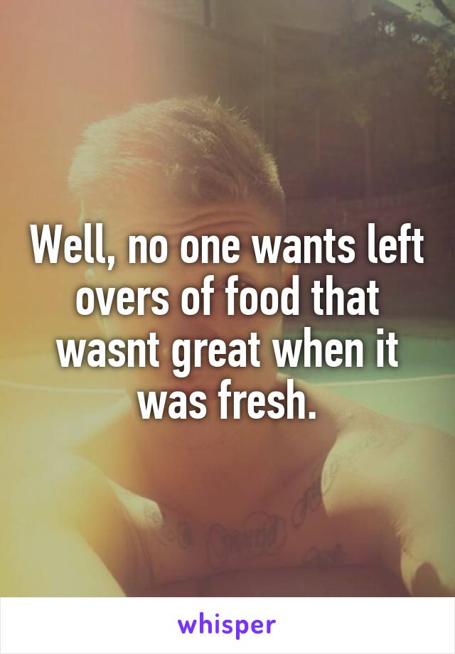 Well, no one wants left overs of food that wasnt great when it was fresh.