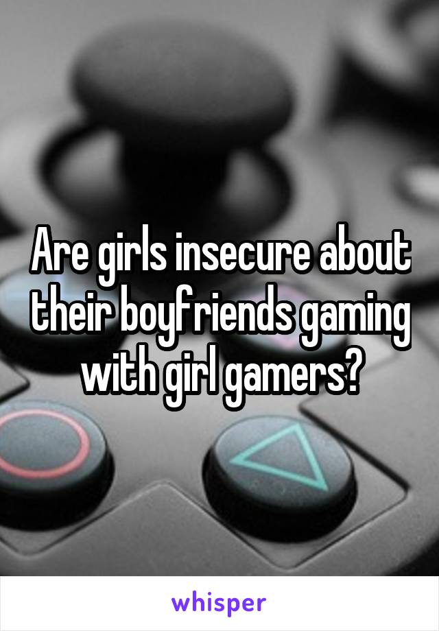 Are girls insecure about their boyfriends gaming with girl gamers?