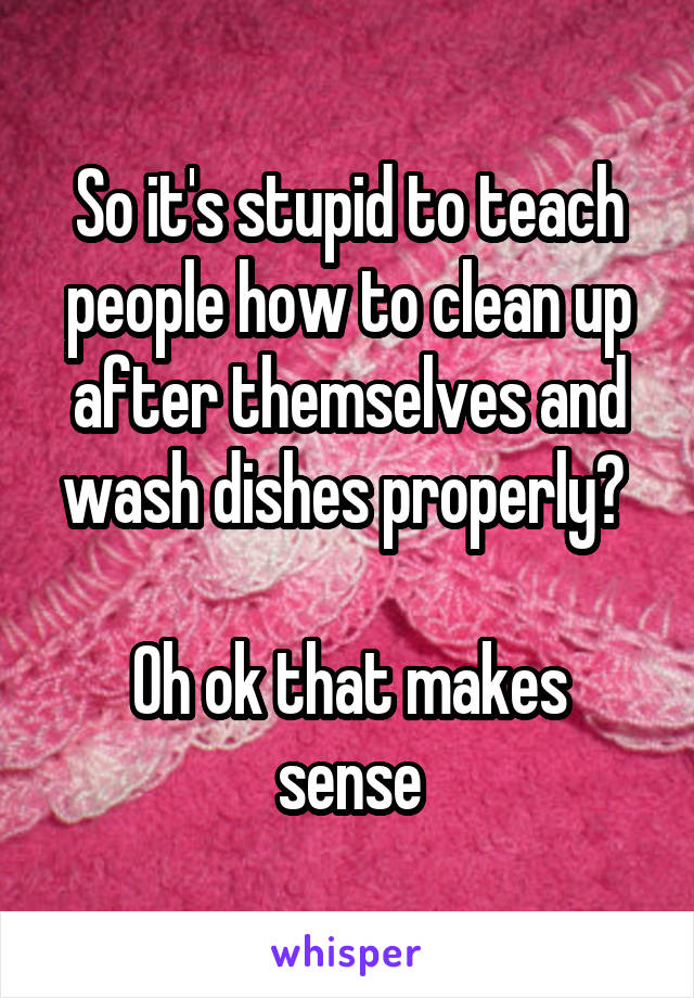 So it's stupid to teach people how to clean up after themselves and wash dishes properly? 

Oh ok that makes sense