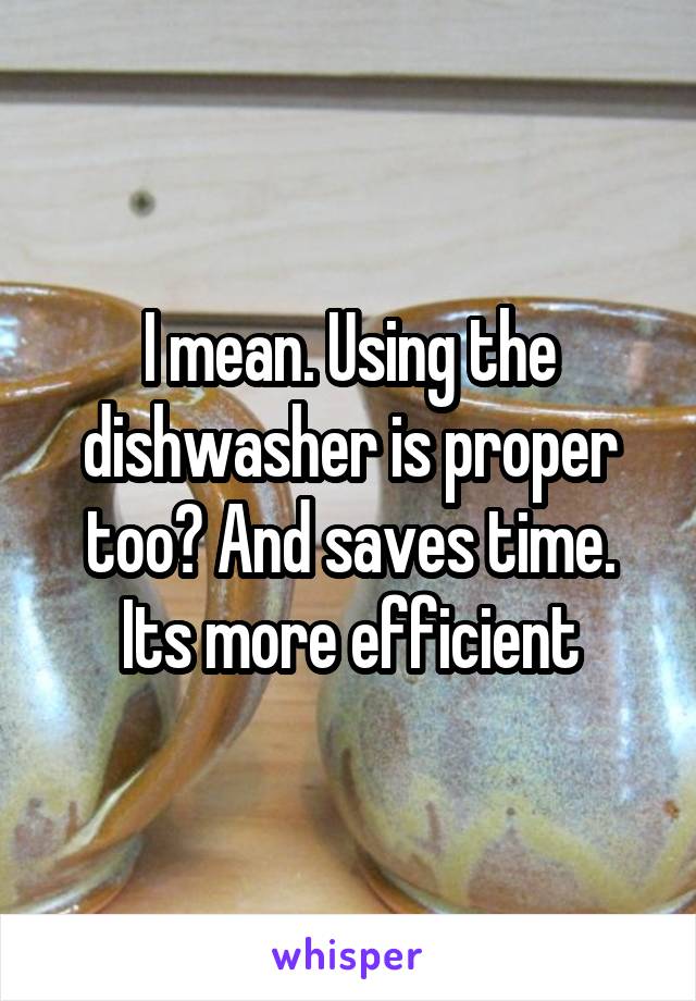 I mean. Using the dishwasher is proper too? And saves time. Its more efficient