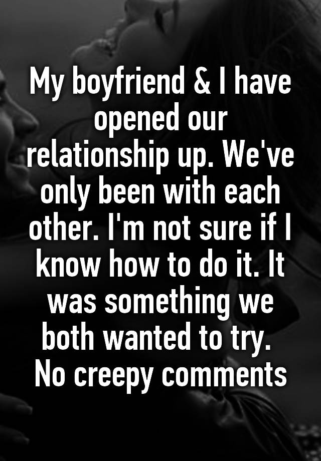 My boyfriend & I have opened our relationship up. We've only been with each other. I'm not sure if I know how to do it. It was something we both wanted to try. 
No creepy comments