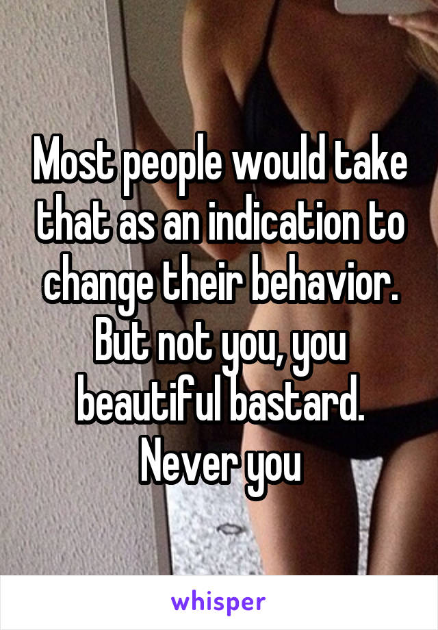 Most people would take that as an indication to change their behavior. But not you, you beautiful bastard. Never you