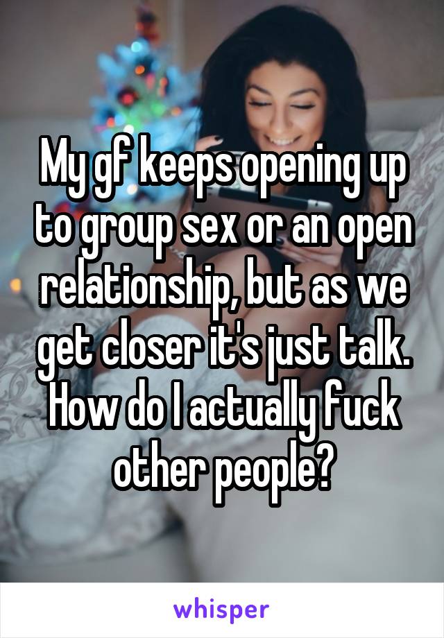 My gf keeps opening up to group sex or an open relationship, but as we get closer it's just talk. How do I actually fuck other people?