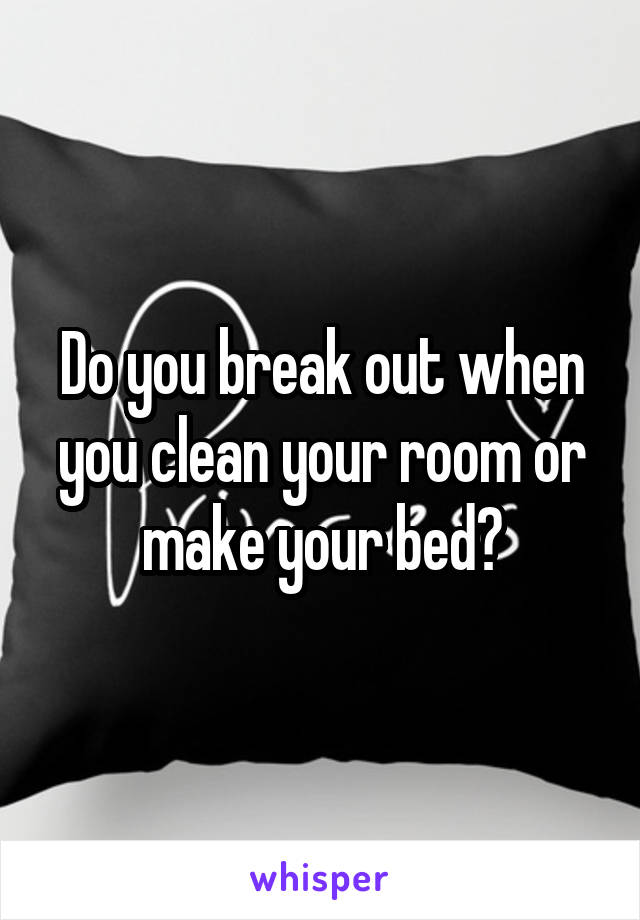 Do you break out when you clean your room or make your bed?