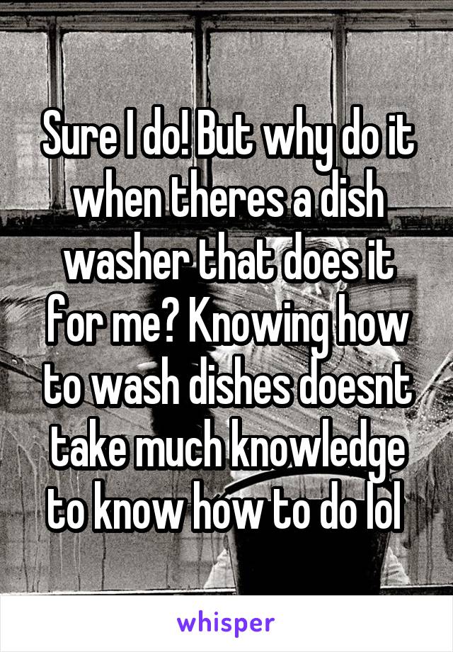 Sure I do! But why do it when theres a dish washer that does it for me? Knowing how to wash dishes doesnt take much knowledge to know how to do lol 