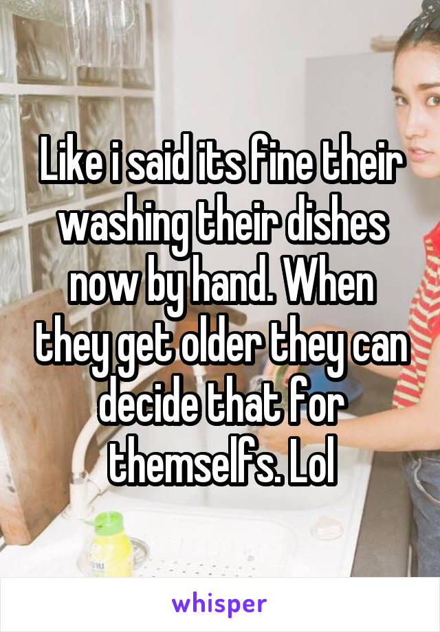 Like i said its fine their washing their dishes now by hand. When they get older they can decide that for themselfs. Lol