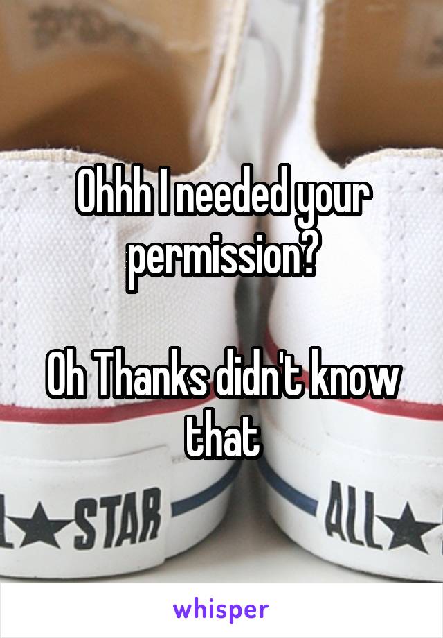 Ohhh I needed your permission?

Oh Thanks didn't know that