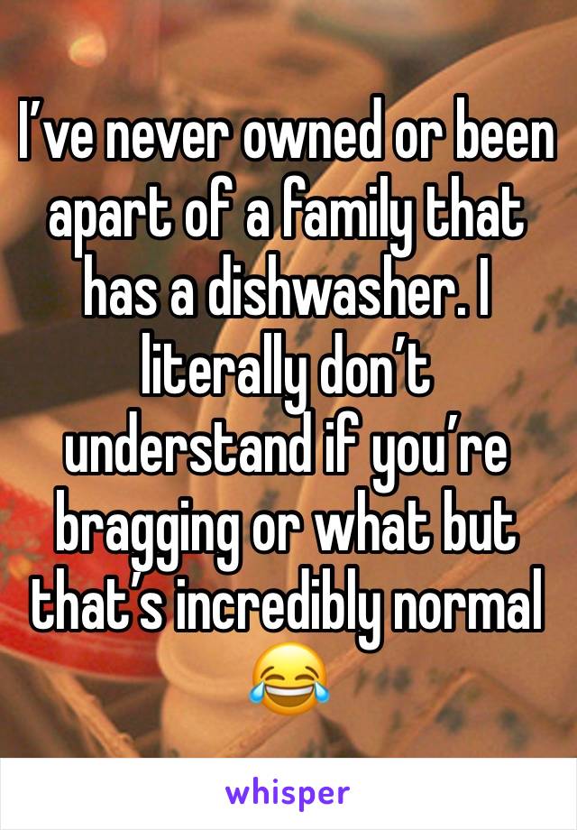 I’ve never owned or been apart of a family that has a dishwasher. I literally don’t understand if you’re bragging or what but that’s incredibly normal😂