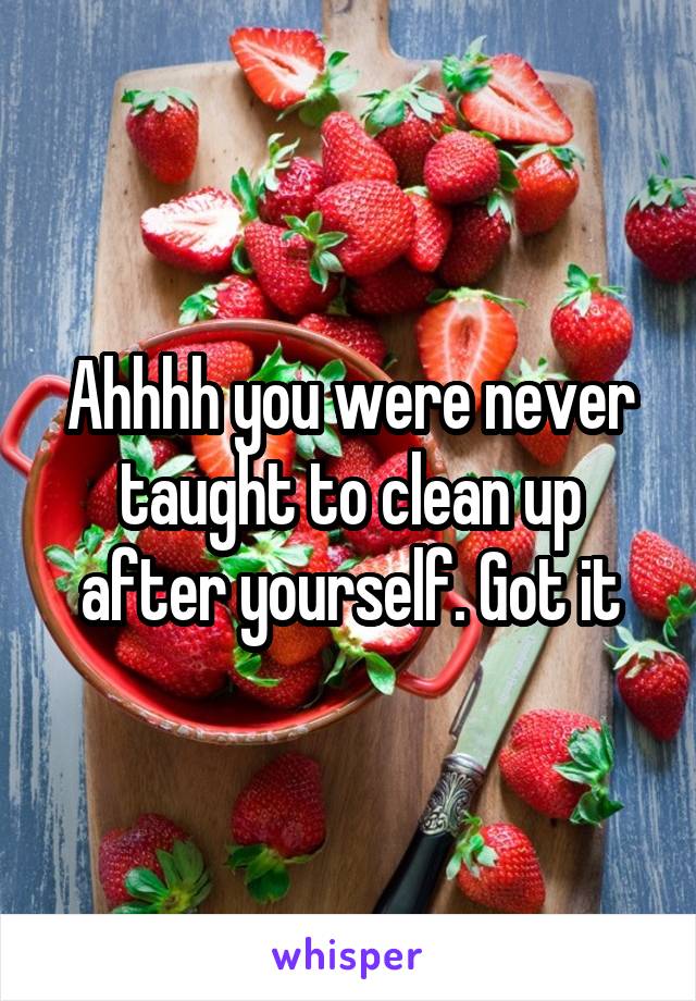 Ahhhh you were never taught to clean up after yourself. Got it