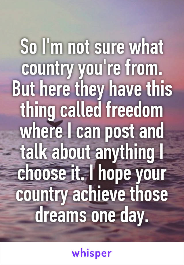 So I'm not sure what country you're from. But here they have this thing called freedom where I can post and talk about anything I choose it. I hope your country achieve those dreams one day.