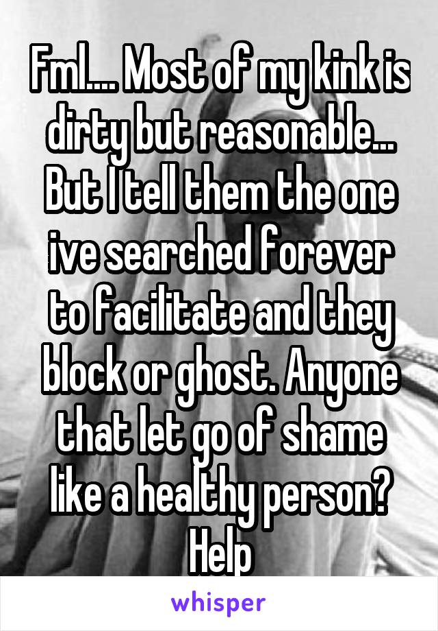 Fml.... Most of my kink is dirty but reasonable... But I tell them the one ive searched forever to facilitate and they block or ghost. Anyone that let go of shame like a healthy person? Help