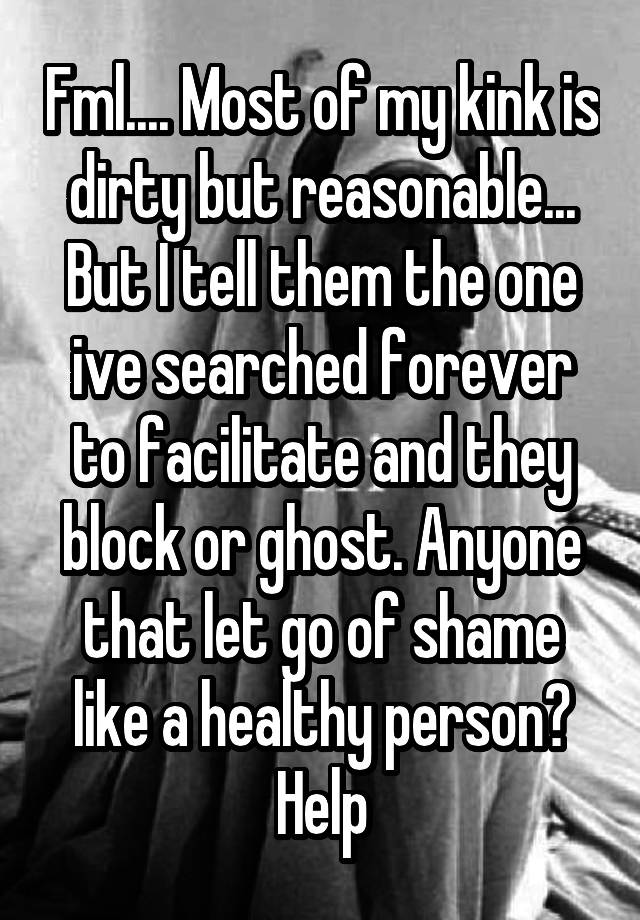 Fml.... Most of my kink is dirty but reasonable... But I tell them the one ive searched forever to facilitate and they block or ghost. Anyone that let go of shame like a healthy person? Help