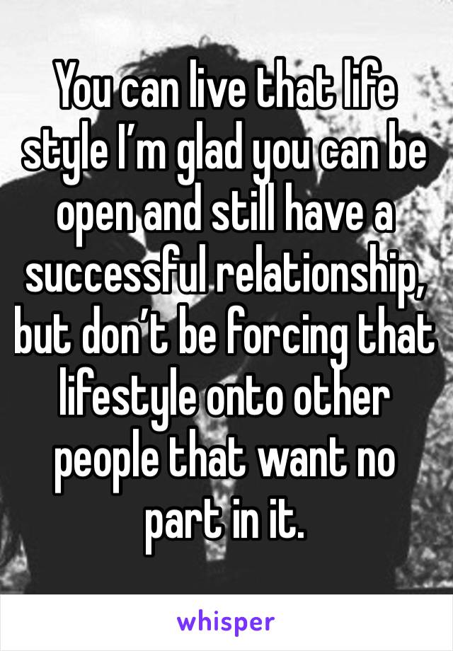 You can live that life style I’m glad you can be open and still have a successful relationship, but don’t be forcing that lifestyle onto other people that want no part in it.