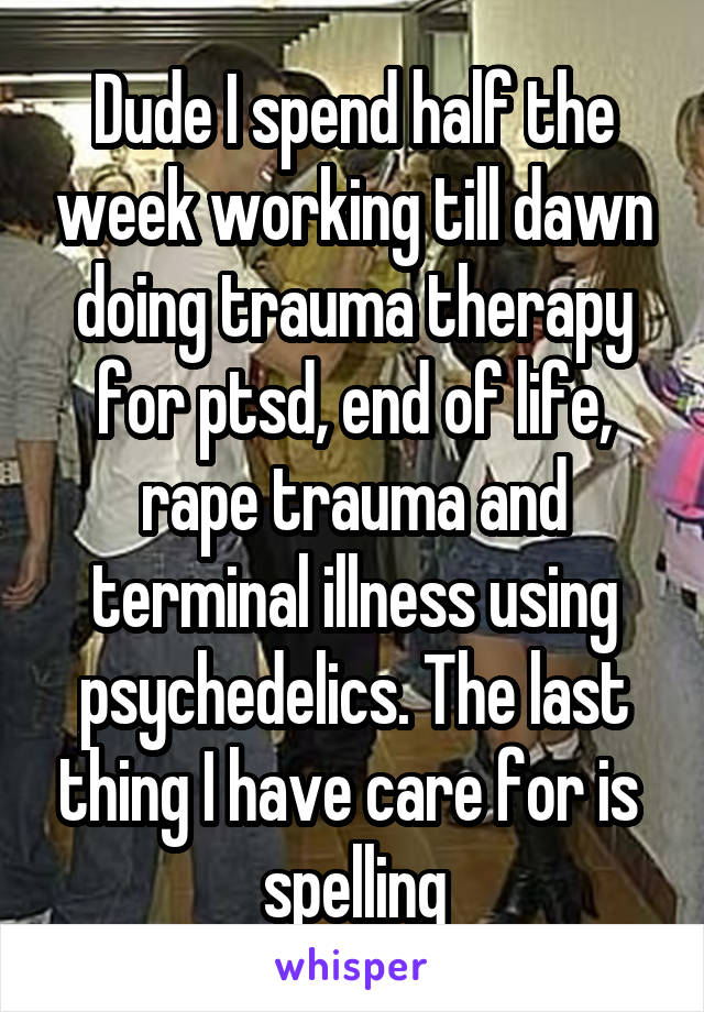 Dude I spend half the week working till dawn doing trauma therapy for ptsd, end of life, rape trauma and terminal illness using psychedelics. The last thing I have care for is  spelling