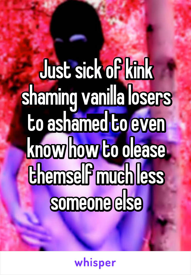 Just sick of kink shaming vanilla losers to ashamed to even know how to olease themself much less someone else