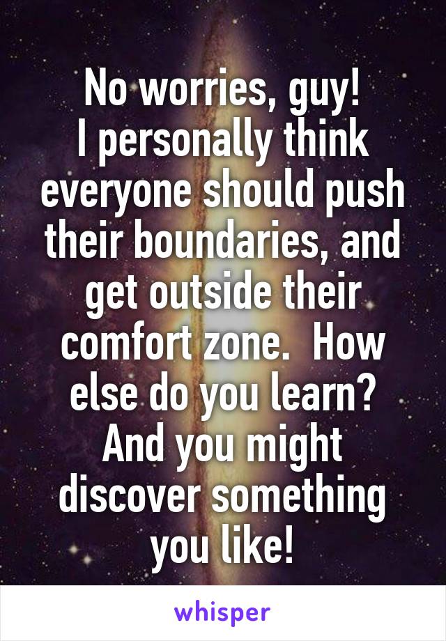 No worries, guy!
I personally think everyone should push their boundaries, and get outside their comfort zone.  How else do you learn?
And you might discover something you like!