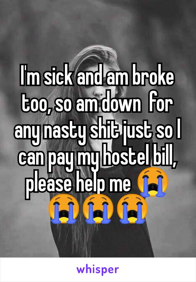 I'm sick and am broke too, so am down  for any nasty shit just so I can pay my hostel bill, please help me 😭😭😭😭