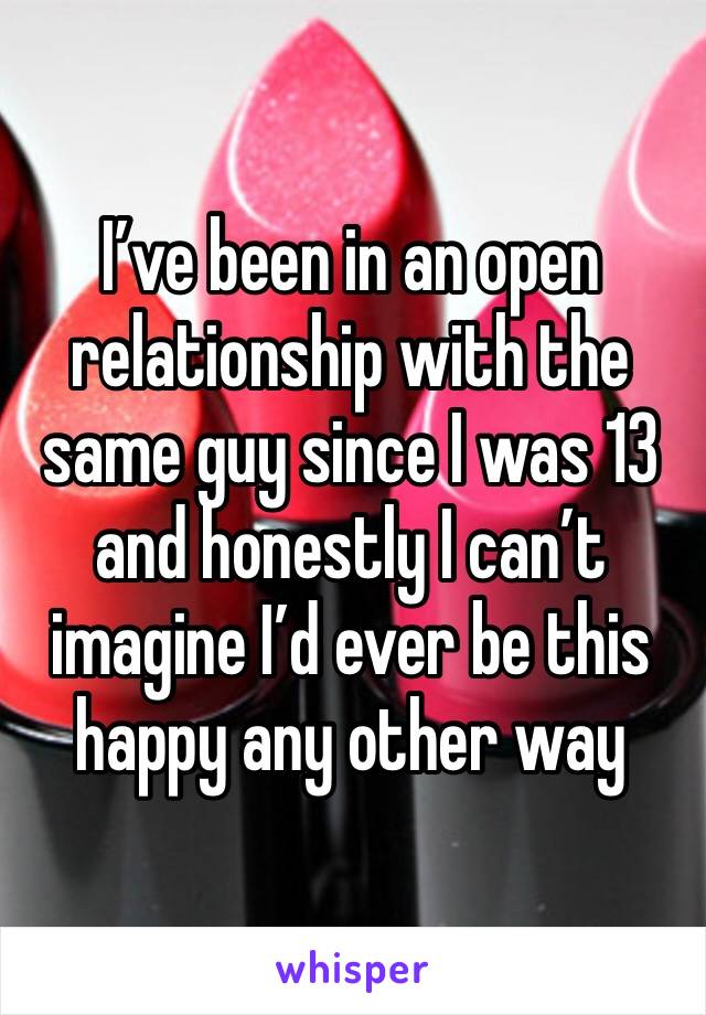 I’ve been in an open relationship with the same guy since I was 13 and honestly I can’t imagine I’d ever be this happy any other way 