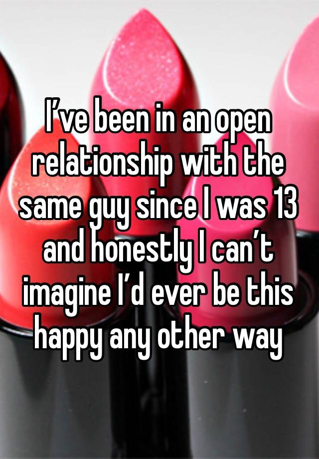 I’ve been in an open relationship with the same guy since I was 13 and honestly I can’t imagine I’d ever be this happy any other way 