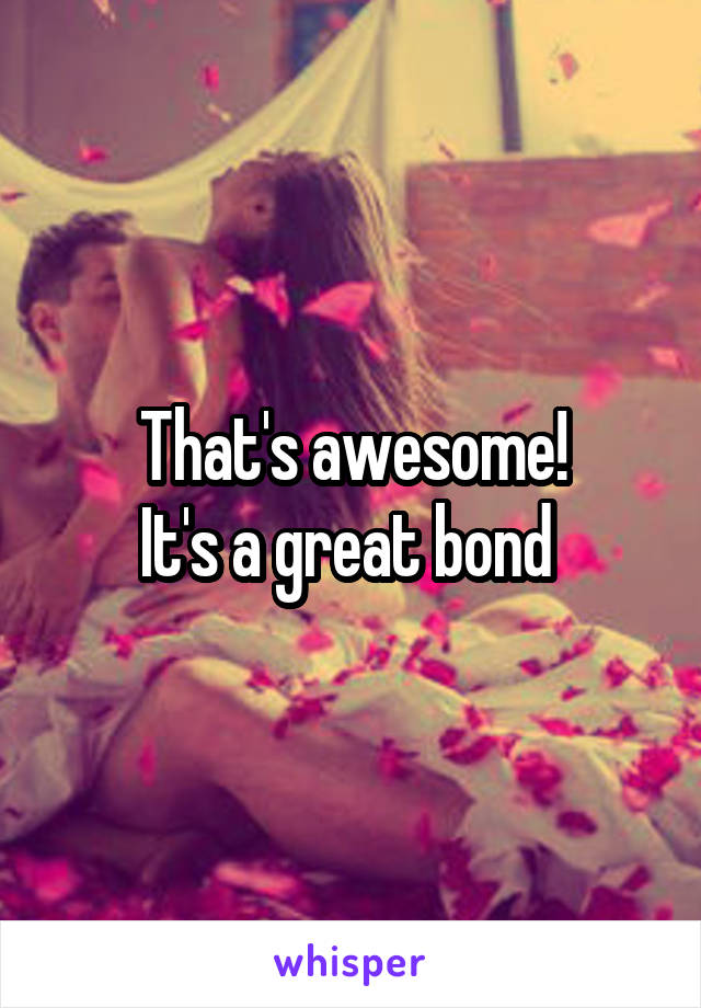 That's awesome!
It's a great bond 