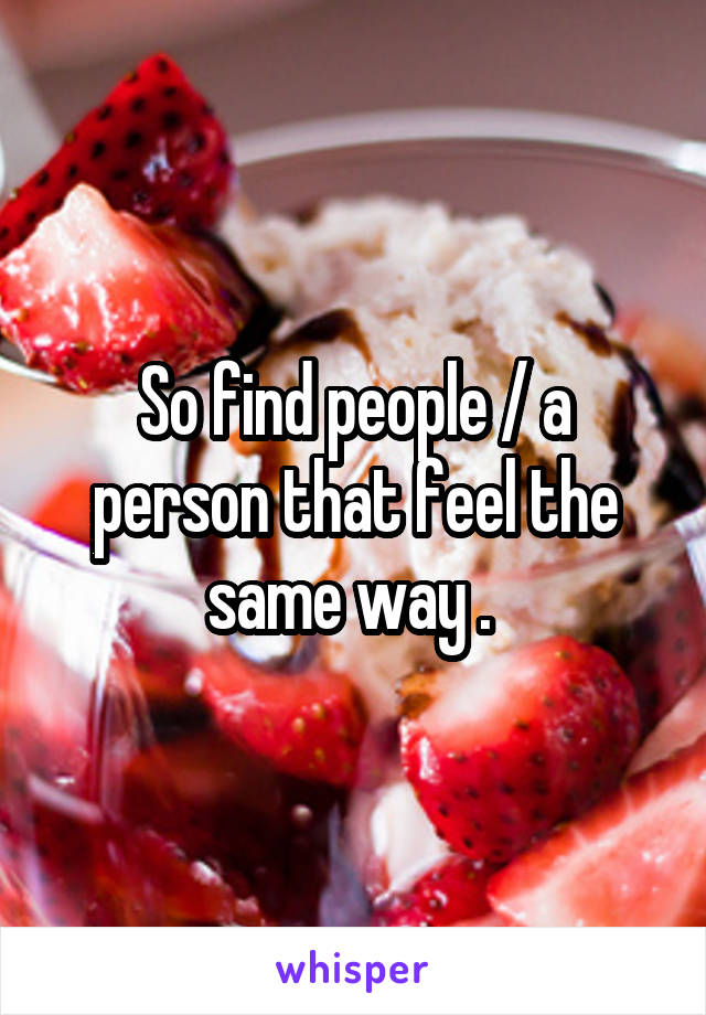 So find people / a person that feel the same way . 