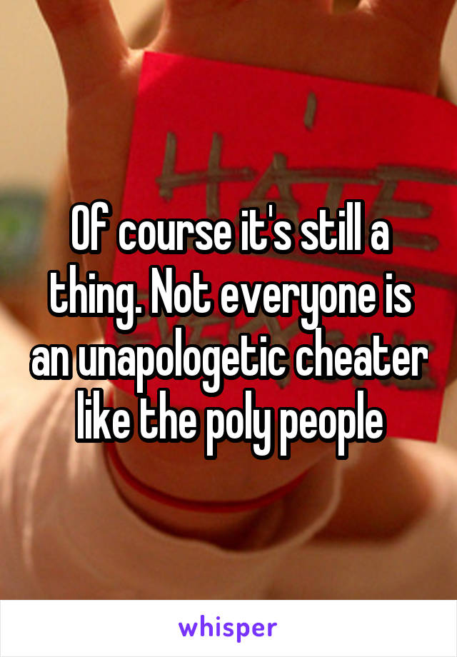 Of course it's still a thing. Not everyone is an unapologetic cheater like the poly people