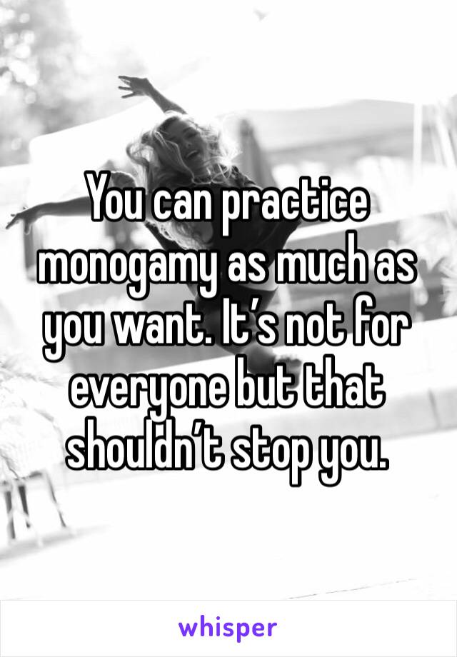 You can practice monogamy as much as you want. It’s not for everyone but that shouldn’t stop you. 