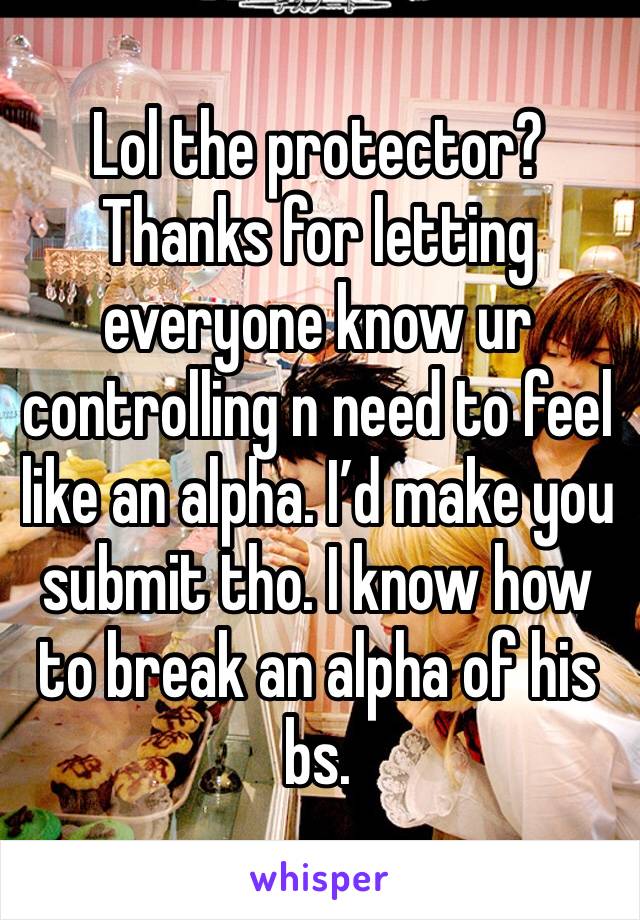 Lol the protector? Thanks for letting everyone know ur controlling n need to feel like an alpha. I’d make you submit tho. I know how to break an alpha of his bs. 