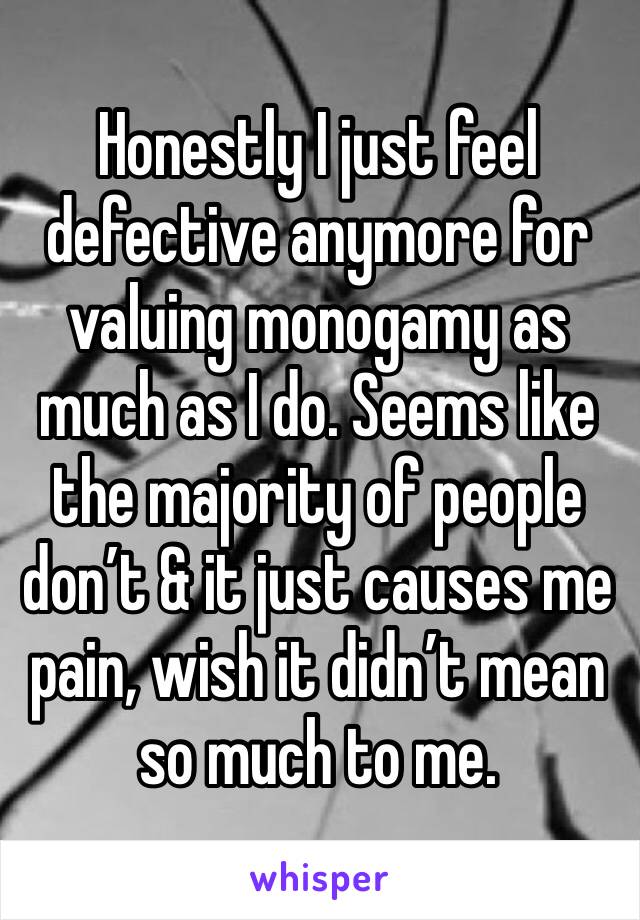 Honestly I just feel defective anymore for valuing monogamy as much as I do. Seems like the majority of people don’t & it just causes me pain, wish it didn’t mean so much to me.