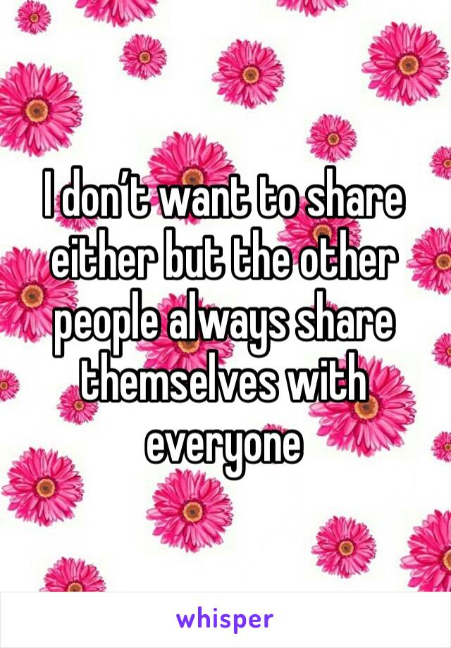 I don’t want to share either but the other people always share themselves with everyone 