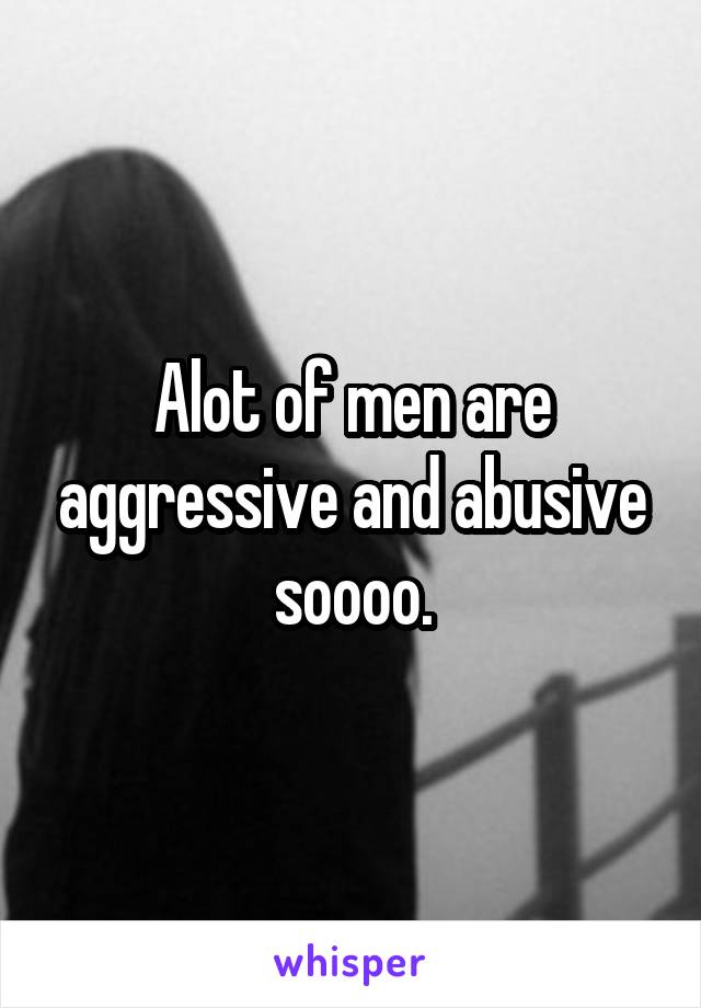 Alot of men are aggressive and abusive soooo.