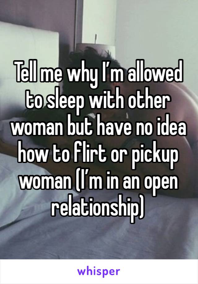 Tell me why I’m allowed to sleep with other woman but have no idea how to flirt or pickup woman (I’m in an open relationship)