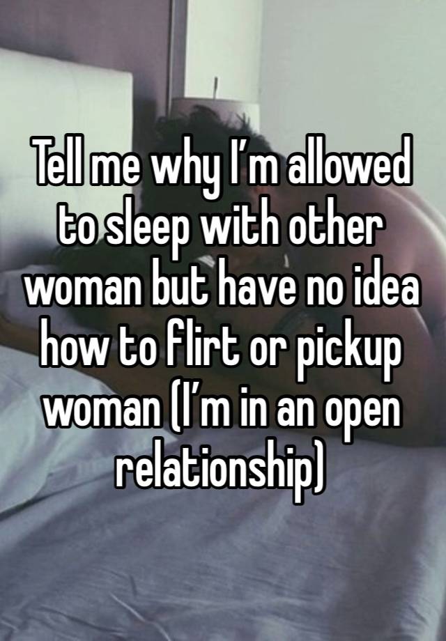 Tell me why I’m allowed to sleep with other woman but have no idea how to flirt or pickup woman (I’m in an open relationship)