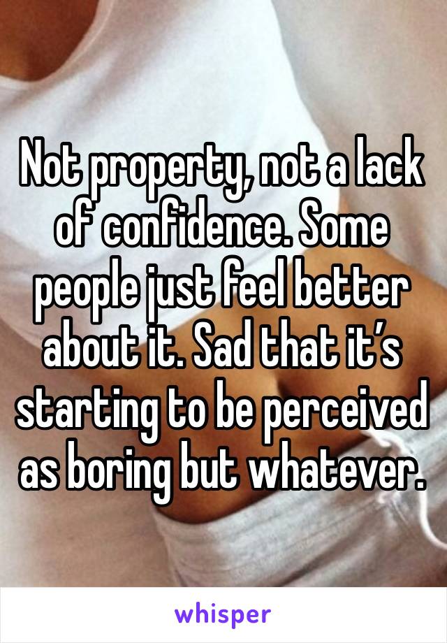 Not property, not a lack of confidence. Some people just feel better about it. Sad that it’s starting to be perceived as boring but whatever.