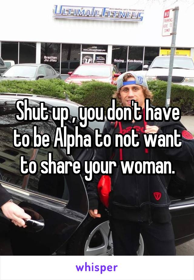 Shut up , you don't have to be Alpha to not want to share your woman.