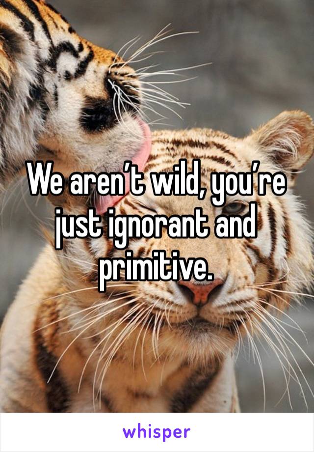 We aren’t wild, you’re just ignorant and primitive. 