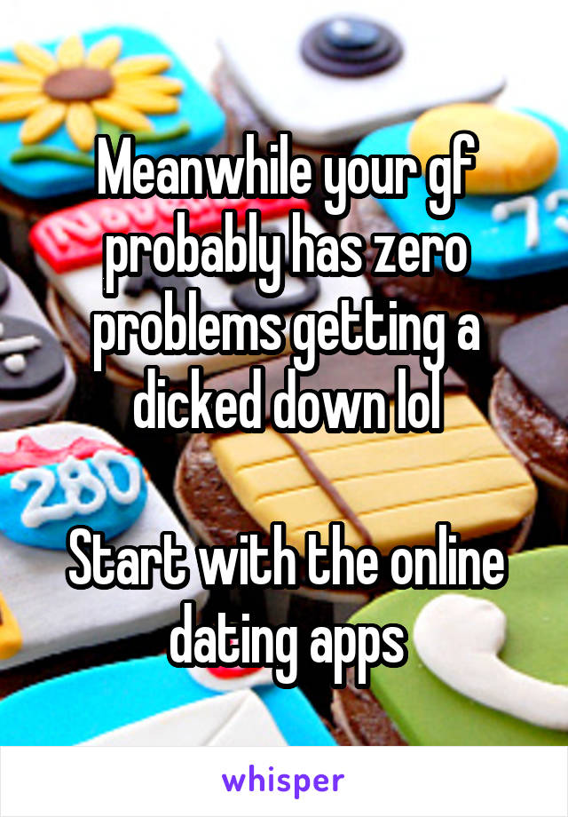 Meanwhile your gf probably has zero problems getting a dicked down lol

Start with the online dating apps