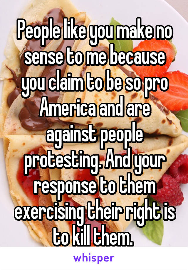 People like you make no sense to me because you claim to be so pro America and are against people protesting. And your response to them exercising their right is to kill them. 