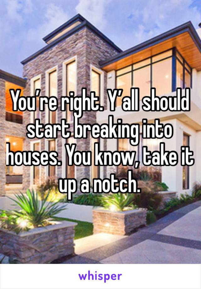 You’re right. Y’all should start breaking into houses. You know, take it up a notch.