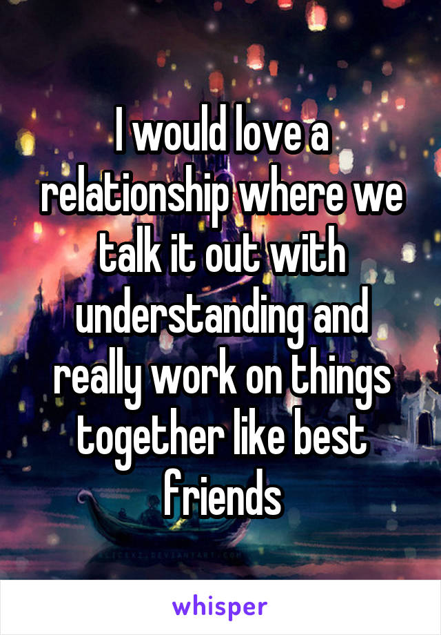 I would love a relationship where we talk it out with understanding and really work on things together like best friends