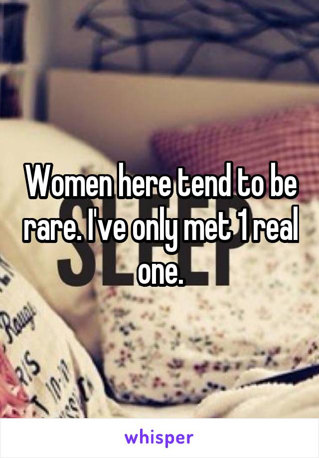 Women here tend to be rare. I've only met 1 real one.