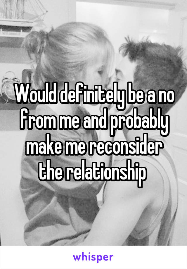 Would definitely be a no from me and probably make me reconsider the relationship 