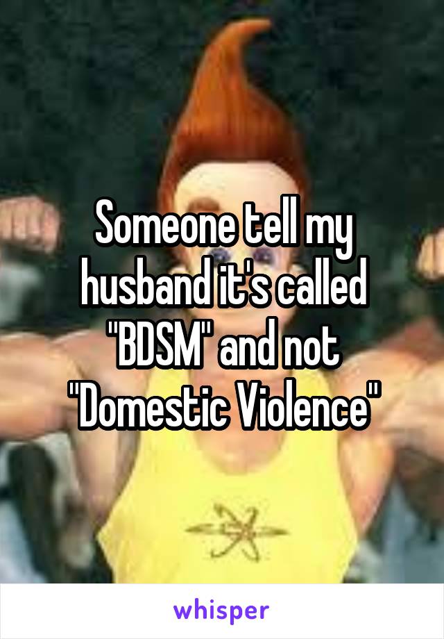 Someone tell my husband it's called "BDSM" and not "Domestic Violence"