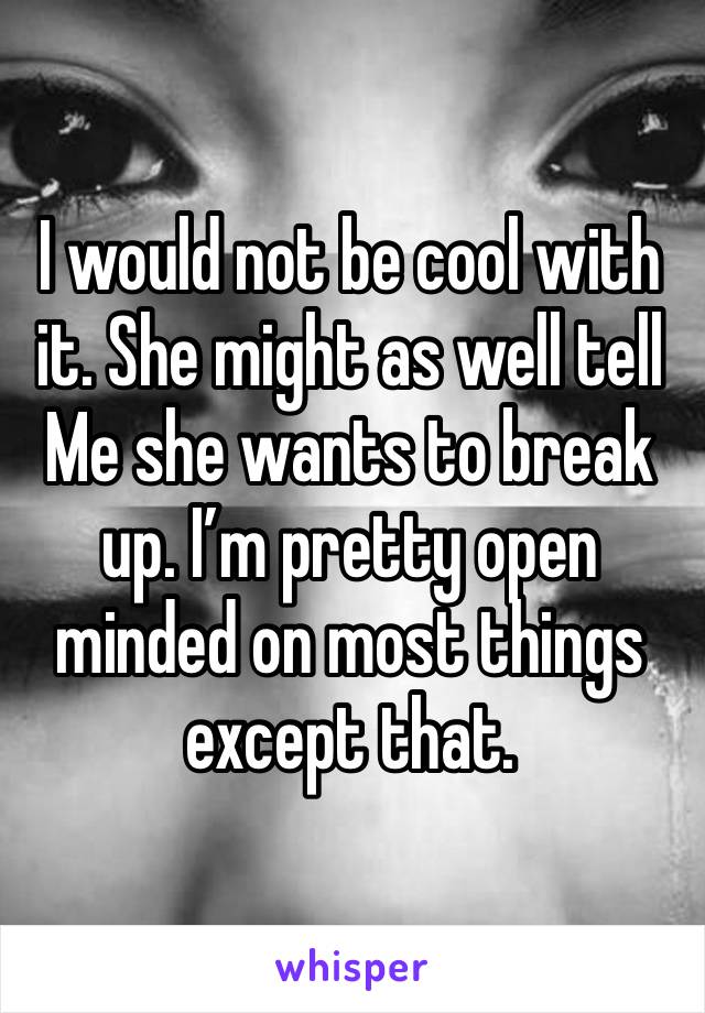 I would not be cool with it. She might as well tell
Me she wants to break up. I’m pretty open minded on most things except that.