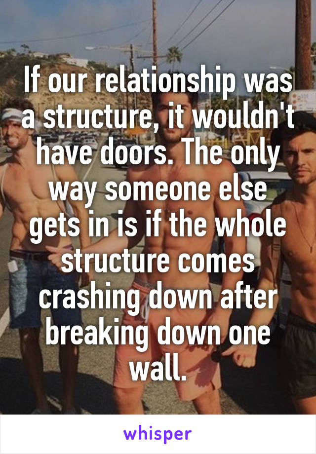 If our relationship was a structure, it wouldn't have doors. The only way someone else gets in is if the whole structure comes crashing down after breaking down one wall.