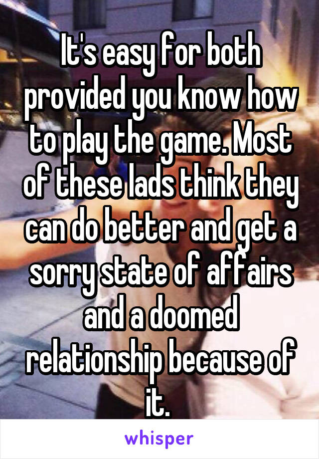 It's easy for both provided you know how to play the game. Most of these lads think they can do better and get a sorry state of affairs and a doomed relationship because of it. 